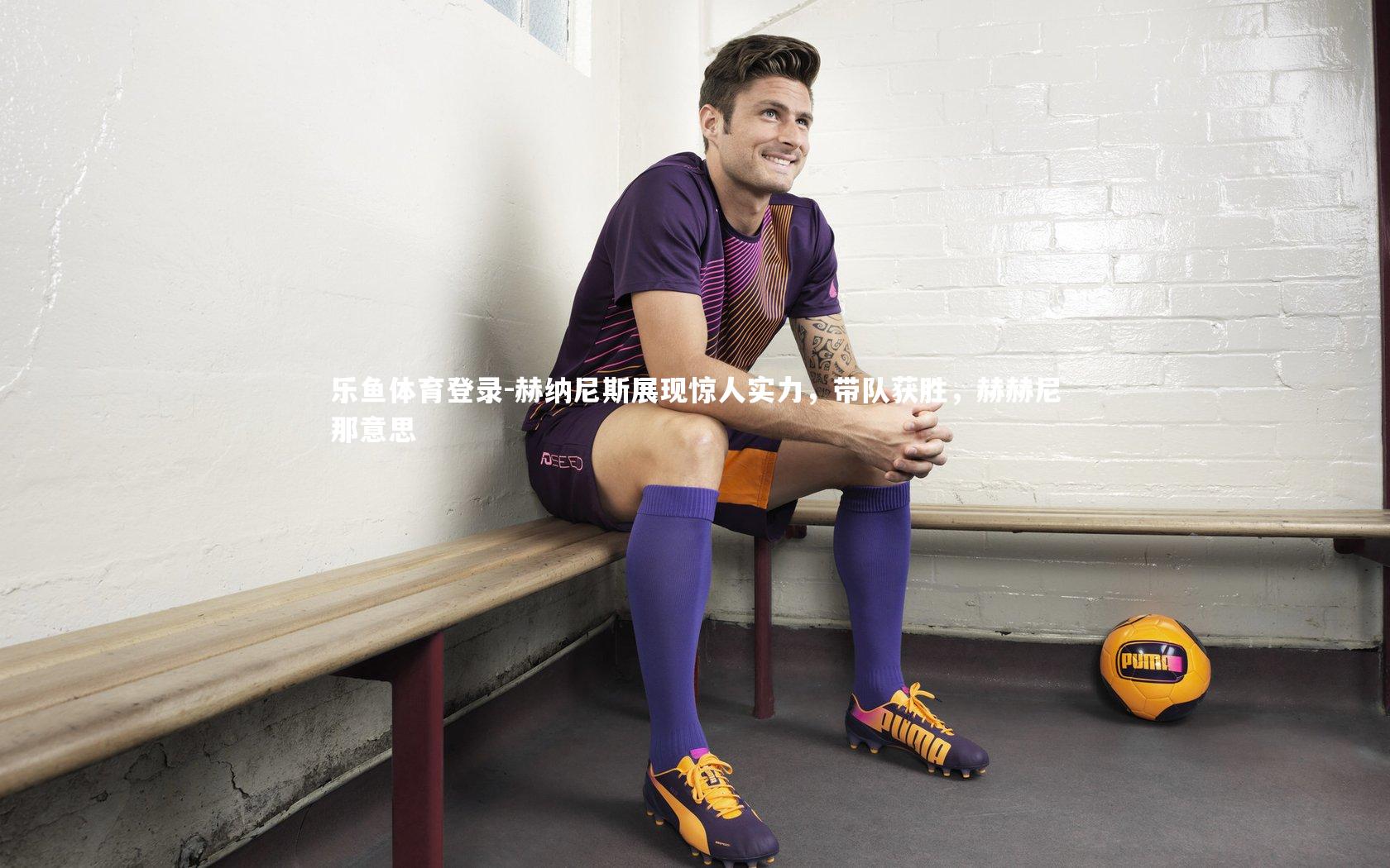 乐鱼体育登录-赫纳尼斯展现惊人实力，带队获胜，赫赫尼那意思