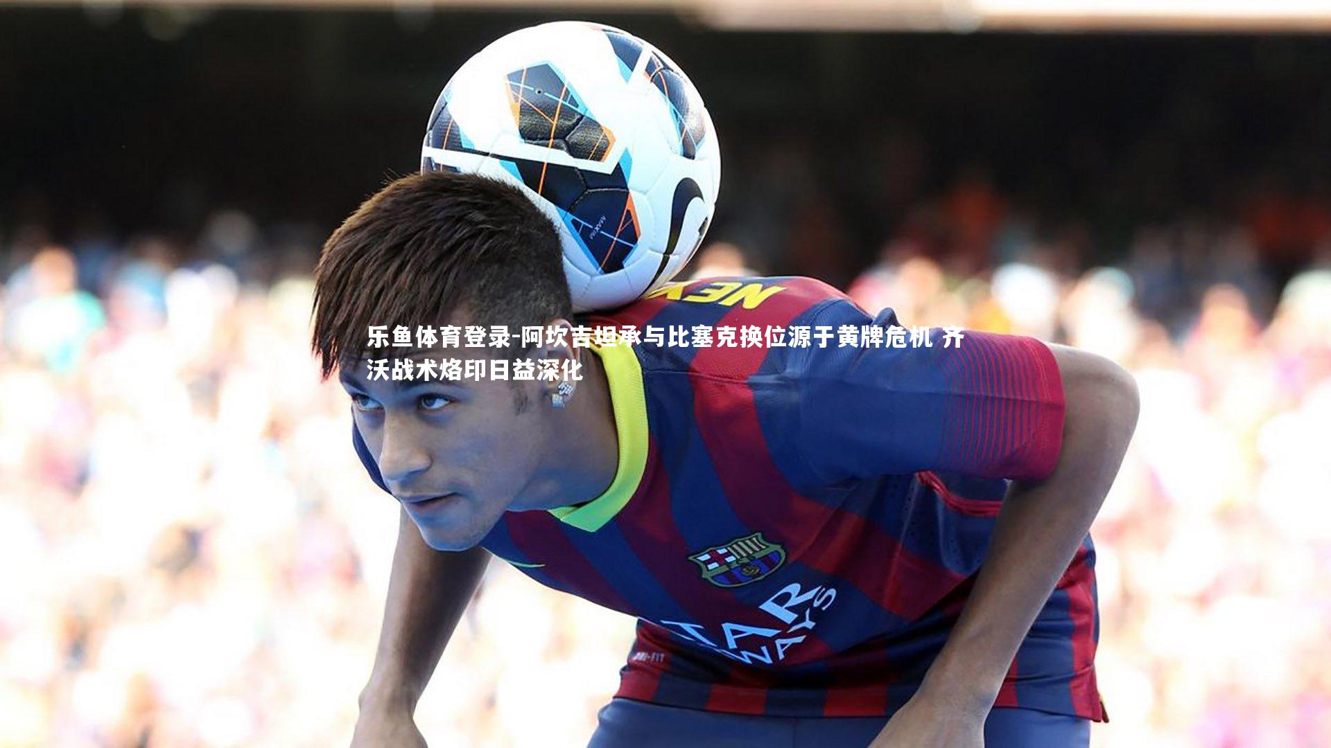 阿坎吉坦承与比塞克换位源于黄牌危机 齐沃战术烙印日益深化