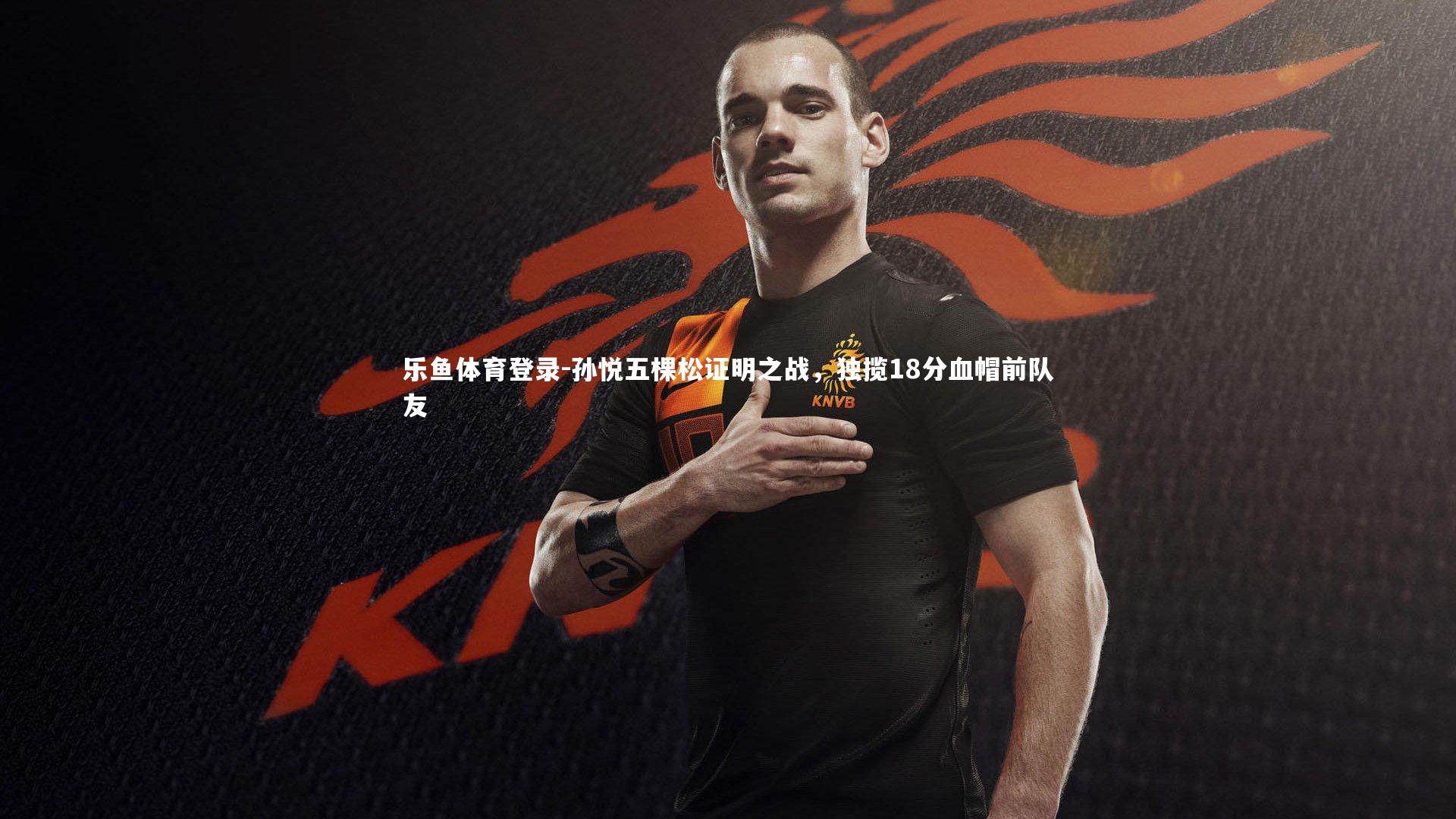 乐鱼体育登录-孙悦五棵松证明之战，独揽18分血帽前队友